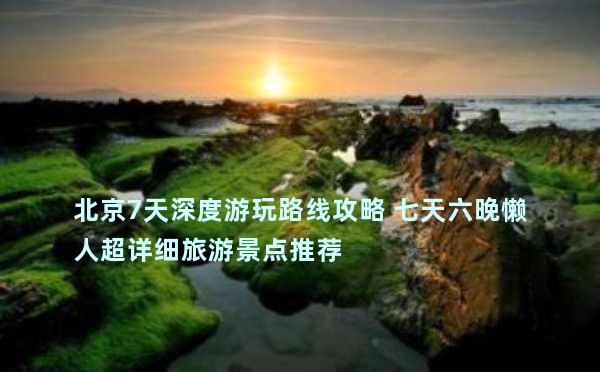 北京7天深度游玩路线攻略 七天六晚懒人超详细旅游景点推荐